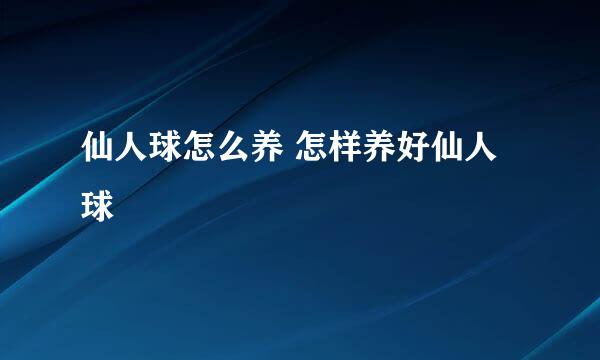 仙人球怎么养 怎样养好仙人球