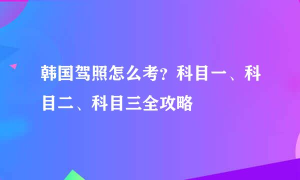 韩国驾照怎么考？科目一、科目二、科目三全攻略
