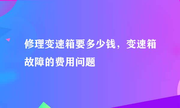 修理变速箱要多少钱,变速箱故障的费用问题