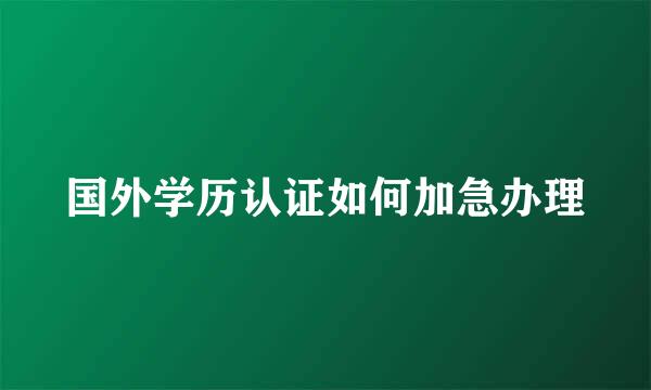 国外学历认证如何加急办理