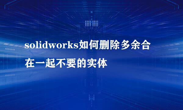 solidworks如何删除多余合在一起不要的实体