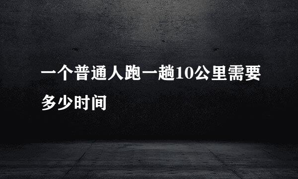 一个普通人跑一趟10公里需要多少时间