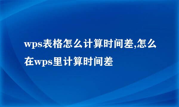 wps表格怎么计算时间差,怎么在wps里计算时间差