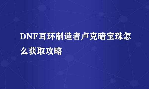 DNF耳环制造者卢克暗宝珠怎么获取攻略