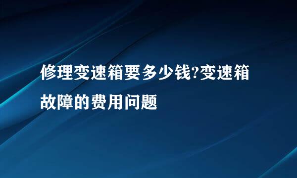 修理变速箱要多少钱?变速箱故障的费用问题