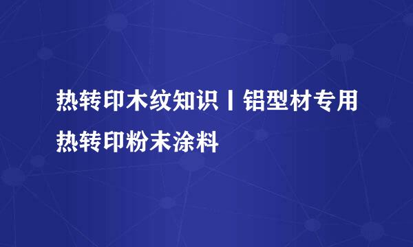 热转印木纹知识丨铝型材专用热转印粉末涂料