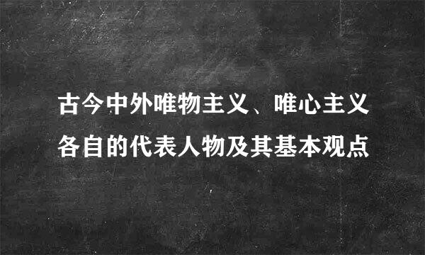 古今中外唯物主义、唯心主义各自的代表人物及其基本观点