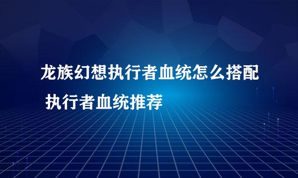 龙族幻想执行者血统怎么搭配 执行者血统推荐