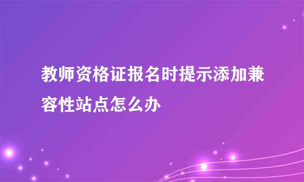 教师资格证报名时提示添加兼容性站点怎么办