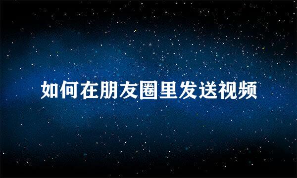 如何在朋友圈里发送视频