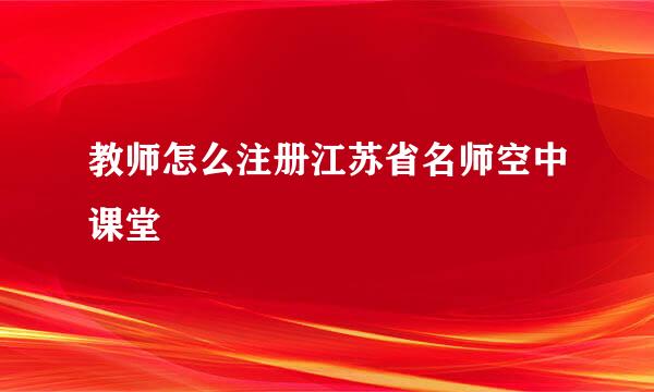 教师怎么注册江苏省名师空中课堂