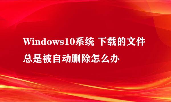Windows10系统 下载的文件总是被自动删除怎么办
